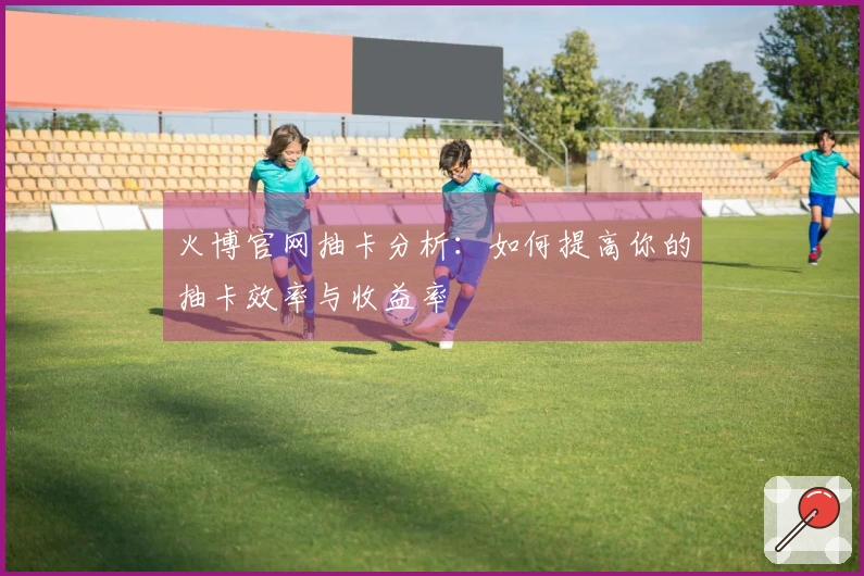 火博官网抽卡分析：如何提高你的抽卡效率与收益率