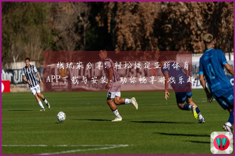 一线玩家分享：轻松搞定亚新体育APP下载与安装，助你畅享游戏乐趣