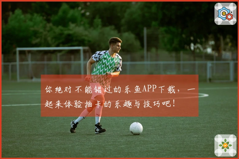 你绝对不能错过的乐鱼APP下载，一起来体验抽卡的乐趣与技巧吧！