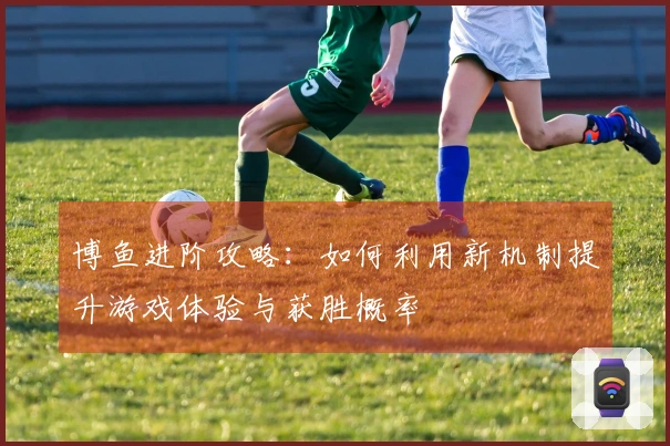 博鱼进阶攻略：如何利用新机制提升游戏体验与获胜概率