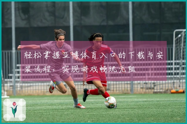 轻松掌握亚博体育入口的下载与安装流程，实现游戏畅玩无阻